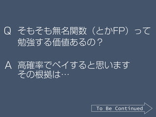 そもそも無名関数（とかFP）って
勉強する価値あるの？
高確率でペイすると思います
その根拠は…
Q
A
To Be Continued
 