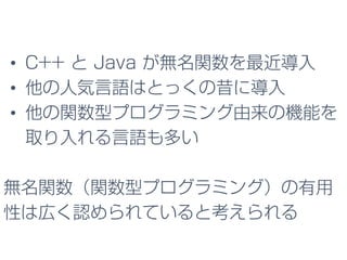 • C++ と Java が無名関数を最近導入
• 他の人気言語はとっくの昔に導入
• 他の関数型プログラミング由来の機能を
取り入れる言語も多い
無名関数（関数型プログラミング）の有用
性は広く認められていると考えられる
 