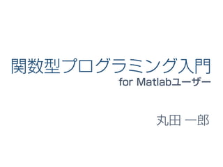 関数型プログラミング入門
for Matlabユーザー
丸田 一郎
 