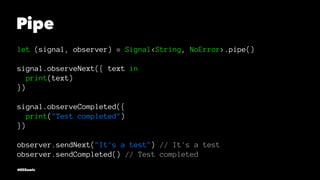Pipe
let (signal, observer) = Signal<String, NoError>.pipe()
signal.observeNext({ text in
print(text)
})
signal.observeCompleted({
print("Test completed")
})
observer.sendNext("It's a test") // It's a test
observer.sendCompleted() // Test completed
@EliSawic
 