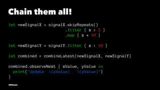 Chain them all!
let newSignalX = signalX.skipRepeats()
.filter { x > 2 }
.map { x * 10 }
let newSignalY = signalY.filter {...