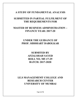 Page 1 of 71
A STUDY OF FUNDAMENTAL ANALYSIS
SUBMITTED IN PARTIAL FULFILMENT OF
THE REQUIREMENTS FOR
MASTER OF BUSINESS ADMINISTRATION –
FINANCE YEAR: 2017-20
UNDER THE GUIDANCE OF
PROF. SIDDHART DABOLKAR
SUBMITED BY
AFZALSHAH SAYED
ROLL NO. MF-17-29
BATCH: 2017-2020
I.E.S MANAGEMEMT COLLEGE AND
RESEARCH CENTER
UNIVERSITY OF MUMBAI
 