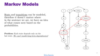 Markov Models
State and transitions can be modeled,
therefore it doesnt matter where
in the sentence we are, we have an idea
of what comes next based on the
probabilities.
17
Problem: Each state depends only on the
last state. We cant model long-term dependencies!
Elvis Saravia
 