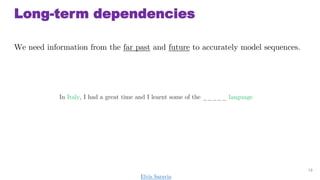Long-term dependencies
We need information from the far past and future to accurately model sequences.
18
In Italy, I had a great time and I learnt some of the _____ language
Elvis Saravia
 