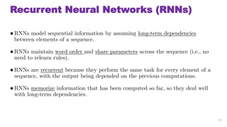 Recurrent Neural Networks (RNNs)
RNNs model sequential information by assuming long-term dependencies
between elements of a sequence.
RNNs maintain word order and share parameters across the sequence (i.e., no
need to relearn rules).
RNNs are recurrent because they perform the same task for every element of a
sequence, with the output being depended on the previous computations.
RNNs memorize information that has been computed so far, so they deal well
with long-term dependencies.
21
 