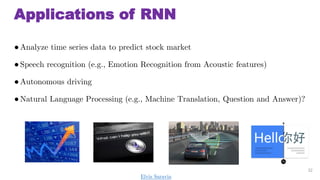 Applications of RNN
Analyze time series data to predict stock market
Speech recognition (e.g., Emotion Recognition from Acoustic features)
Autonomous driving
Natural Language Processing (e.g., Machine Translation, Question and Answer)?
22
Elvis Saravia
 