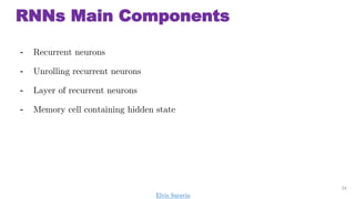 RNNs Main Components
- Recurrent neurons
- Unrolling recurrent neurons
- Layer of recurrent neurons
- Memory cell containing hidden state
24
Elvis Saravia
 