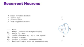 Recurrent Neurons
?
?
A simple recurrent neuron:
? receives input
? produces output
? sends output back to itself

?
?
?

?
- Input
- Output (usually a vector of probabilities)
- sum(W. x) + bias
- Activation function (e.g., ReLU, tanh, sigmoid)
- Weights for inputs
- Weights for outputs of previous time step
- Function of current inputs and previous time step
??
??
??
??
25
?
?
 