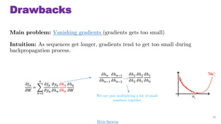 Drawbacks
Main problem: Vanishing gradients (gradients gets too small)
Intuition: As sequences get longer, gradients tend to get too small during
backpropagation process.
35
?? ?
??
=
?=0
?
?? ?
???
???
?? ?
?? ?
?? ?
?? ?
??
?? ?
?? ??1
?? ??1
?? ??2
. . .
??3
??2
??2
??1
??1
??0
We are just multiplying a lot of small
numbers together
Elvis Saravia
 