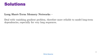 Solutions
Long Short-Term Memory Networks C
Deal with vanishing gradient problem, therefore more reliable to model long-term
dependencies, especially for very long sequences.
36
Elvis Saravia
 
