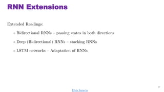 RNN Extensions
Extended Readings:
 Bidirectional RNNs C passing states in both directions
 Deep (Bidirectional) RNNs C stacking RNNs
 LSTM networks C Adaptation of RNNs
37
Elvis Saravia
 