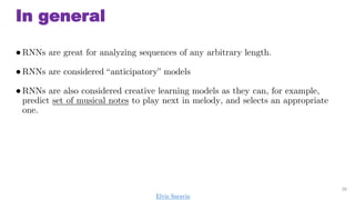 In general
RNNs are great for analyzing sequences of any arbitrary length.
RNNs are considered anticipatory models
RNNs are also considered creative learning models as they can, for example,
predict set of musical notes to play next in melody, and selects an appropriate
one.
38
Elvis Saravia
 