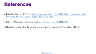 References
Introduction to RNNs - http://www.wildml.com/2015/09/recurrent-neural-
networks-tutorial-part-1-introduction-to-rnns/
NTHU Machine Learning Course - https://goo.gl/B4EqMi
Hands-On Machine Learning with Scikit-Learn and Tensorflow (Book)
41
Elvis Saravia
 