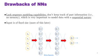 Drawbacks of NNs
Lack sequence modeling capabilities: dont keep track of past information (i.e.,
no memory), which is very important to model data with a sequential nature.
Input is of fixed size (more of this later)
9
 ?
 ?
 ?
 ?
 ?
 ?
 ?
 ?
?0
?1
?2
? ?
 ?
 ?
 ?
 ?
 ?
 ?

Elvis Saravia
 