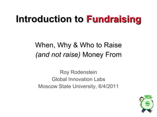 Introduction to  Fundraising When, Why & Who to Raise (and not raise)  Money From Roy Rodenstein Global Innovation Labs Moscow State University, 6/4/2011 