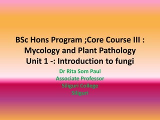 BSc Hons Program ;Core Course III :
Mycology and Plant Pathology
Unit 1 -: Introduction to fungi
Dr Rita Som Paul
Associate Professor
Siliguri College
Siliguri
 