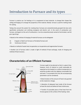 Introduction to Furnace and its types
Furnace is a device use for heating or it is a equipment to heat materials to change their shapes like
rolling and forging or to change the properties of the material. Mostly furnace is used for melting metal
for casting .
Taking into account the system for creating heat, furnaces are comprehensively grouped into two sorts
specifically combustion sort (utilizing energizes) and electric sort. In the event of combustion sort
furnace, contingent on the sort of combustion, it can be comprehensively named oil terminated, coal let
go or gas let go.
• Based on the method of charging of material furnaces can be delegated
(i) Irregular or Batch sort furnace or Periodical furnace and
(ii) Continuous furnace.
• Based on method of waste heat recuperation as recuperative and regenerative furnaces.
• Another sort of furnace order is made in light of method of heat exchange, mode of charging and
method of heat recovery .
Characteristics of an Efficient Furnace:
Furnace ought to be planned so that in a given time,
however much of material as could reasonably be
expected can be heated to a uniform temperature as
would be prudent with the slightest conceivable fuel
and work. To accomplish this end, the accompanying
parameters can be considered.
• Determination of the amount of heat to be granted
to the material or charge.
• Liberation of adequate heat inside of the furnace
to heat the stock and defeat all heat misfortunes.
• Transfer of accessible piece of that heat from the
furnace gasses to the surface of the heating stock.
 