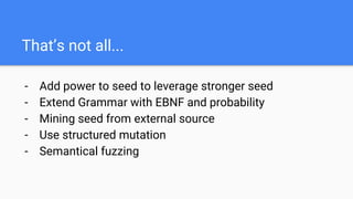 That’s not all...
- Add power to seed to leverage stronger seed
- Extend Grammar with EBNF and probability
- Mining seed from external source
- Use structured mutation
- Semantical fuzzing
 