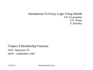 1
Introduction To Fuzzy Logic Using Matlab
S.N. Sivanandam
S.N. Deepa
S. Sumathy
Chapter 4 Membership Function
Oleh : Suparman, ST
NPM : 136060300111003
3/24/2014 Membership Function
 