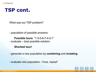 TSP cont.
What was our TSP problem?
- population of possible answers:
Possible tours: “1-3-5-6-7-4-2-1”
- evaluate – best possible solution:
Shortest tour!
- generate a new population by combining and mutating
- evaluate new population, “rinse, repeat”
 