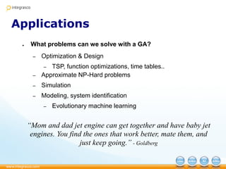Applications
● What problems can we solve with a GA?
– Optimization & Design
– TSP, function optimizations, time tables..
– Approximate NP-Hard problems
– Simulation
– Modeling, system identification
– Evolutionary machine learning
“Mom and dad jet engine can get together and have baby jet
engines. You find the ones that work better, mate them, and
just keep going.” - Goldberg
 