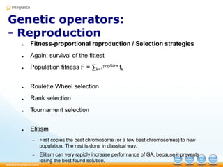 Genetic operators:
- Reproduction
● Fitness-proportional reproduction / Selection strategies
● Again; survival of the fittest
● Population fitness F = ∑k=1
popSize fk
● Roulette Wheel selection
● Rank selection
● Tournament selection
● Elitism
– First copies the best chromosome (or a few best chromosomes) to new
population. The rest is done in classical way.
– Elitism can very rapidly increase performance of GA, because it prevents
losing the best found solution.
 