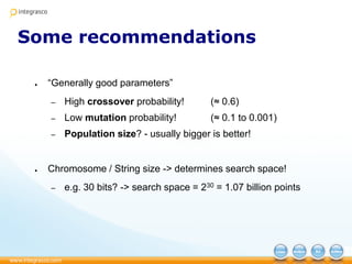 Some recommendations
● “Generally good parameters”
– High crossover probability! (≈ 0.6)
– Low mutation probability! (≈ 0.1 to 0.001)
– Population size? - usually bigger is better!
● Chromosome / String size -> determines search space!
– e.g. 30 bits? -> search space = 230 = 1.07 billion points
 