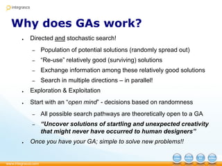 Why does GAs work?
● Directed and stochastic search!
– Population of potential solutions (randomly spread out)
– “Re-use” relatively good (surviving) solutions
– Exchange information among these relatively good solutions
– Search in multiple directions – in parallel!
● Exploration & Exploitation
● Start with an “open mind” - decisions based on randomness
– All possible search pathways are theoretically open to a GA
– “Uncover solutions of startling and unexpected creativity
that might never have occurred to human designers”
● Once you have your GA; simple to solve new problems!!
 