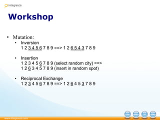 Workshop
• Mutation:
• Inversion
1 2 3 4 5 6 7 8 9 ==> 1 2 6 5 4 3 7 8 9
• Insertion
1 2 3 4 5 6 7 8 9 (select random city) ==>
1 2 6 3 4 5 7 8 9 (insert in random spot)
• Reciprocal Exchange
1 2 3 4 5 6 7 8 9 ==> 1 2 6 4 5 3 7 8 9
 