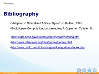 Bibliography
- “Adaption in Natural and Artificial Systems”, Holland, 1975
- Evolutionary Computation, Lecture notes, F. Oppacher, Carleton U.
- http://ti.arc.nasa.gov/projects/esg/research/antenna.htm
- http://www.talkorigins.org/faqs/genalg/genalg.html
- http://www.obitko.com/tutorials/genetic-algorithms/index.php
 