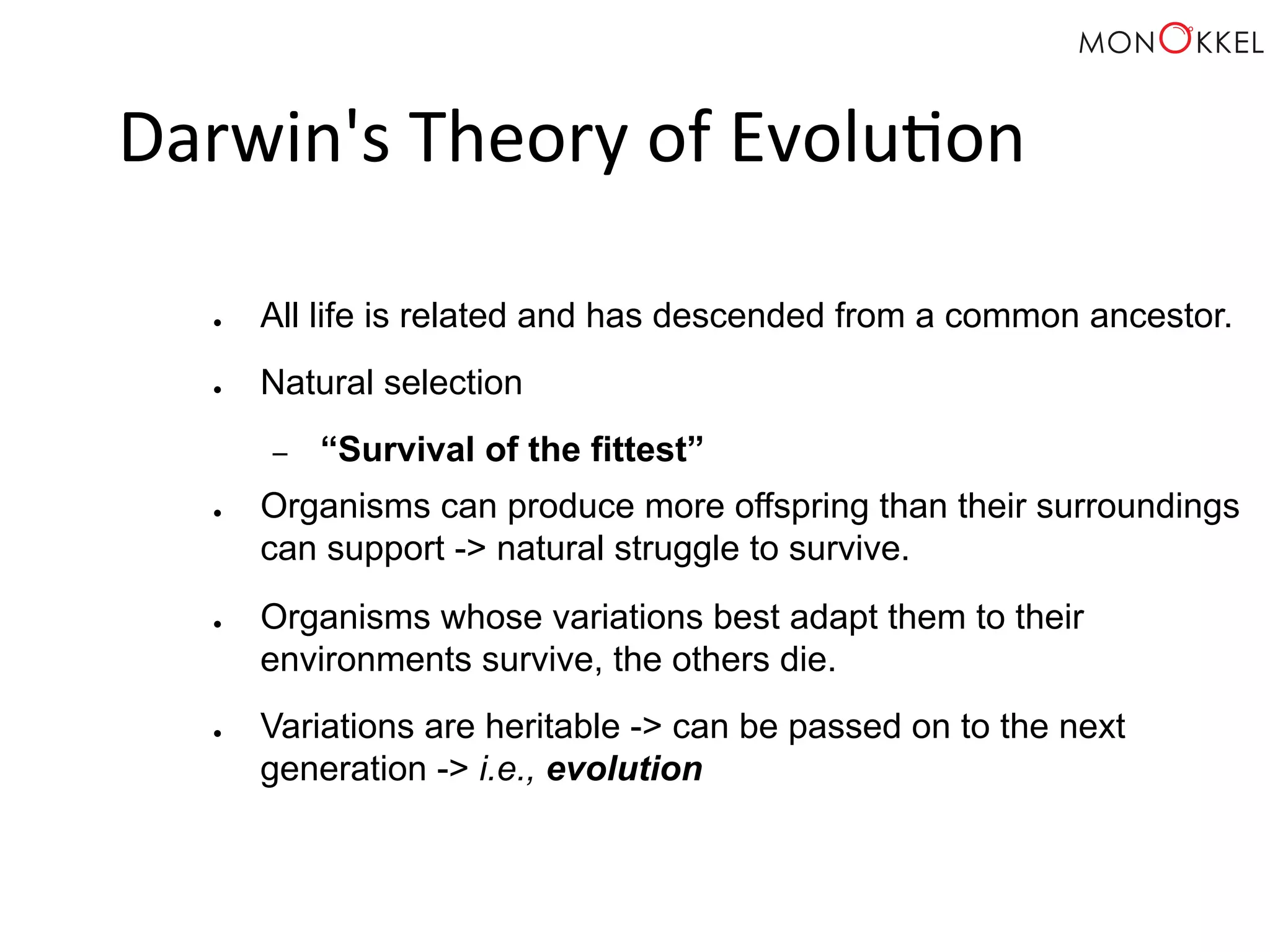Darwin's Theory of Evolu;on ● All life is related and has descended from a common ancestor. ● Natural selection – “Survival of the fittest” ● Organisms can produce more offspring than their surroundings can support -> natural struggle to survive. ● Organisms whose variations best adapt them to their environments survive, the others die. ● Variations are heritable -> can be passed on to the next generation -> i.e., evolution 
