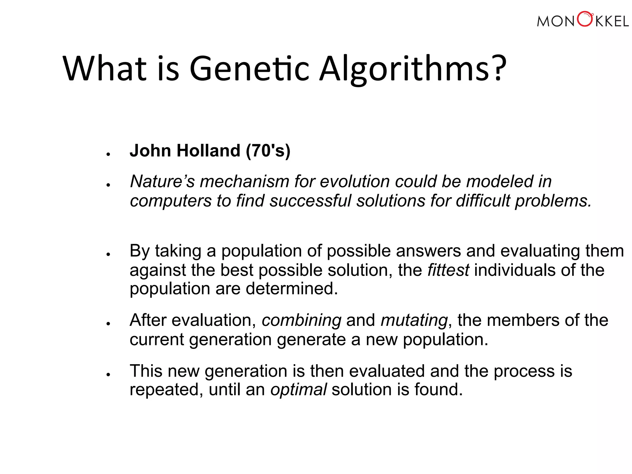 What is Gene;c Algorithms? ● John Holland (70's) ● Nature’s mechanism for evolution could be modeled in computers to find successful solutions for difficult problems. ● By taking a population of possible answers and evaluating them against the best possible solution, the fittest individuals of the population are determined. ● After evaluation, combining and mutating, the members of the current generation generate a new population. ● This new generation is then evaluated and the process is repeated, until an optimal solution is found. 