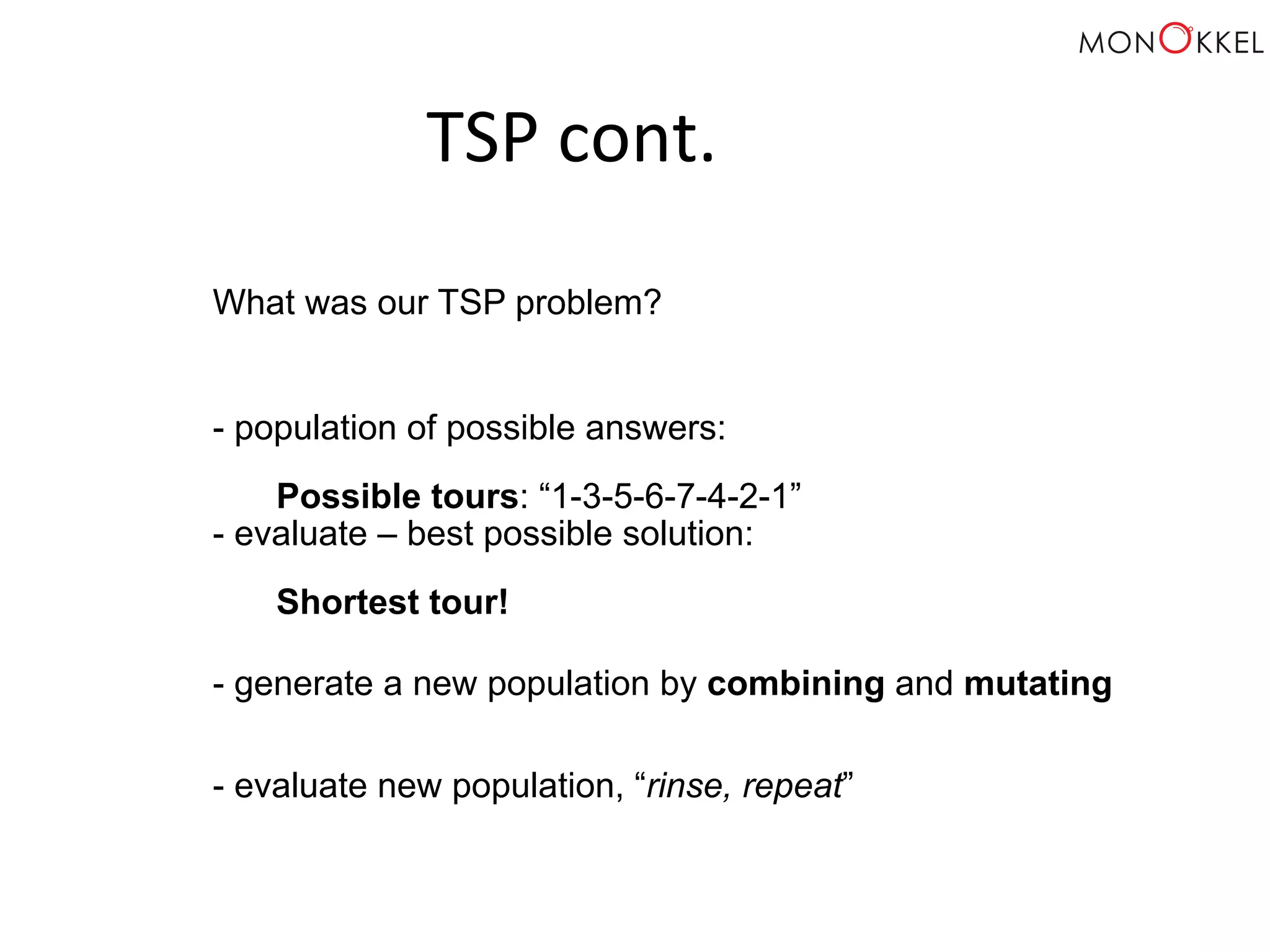 TSP cont. What was our TSP problem? - population of possible answers: Possible tours: “1-3-5-6-7-4-2-1” - evaluate – best possible solution: Shortest tour! - generate a new population by combining and mutating - evaluate new population, “rinse, repeat” 