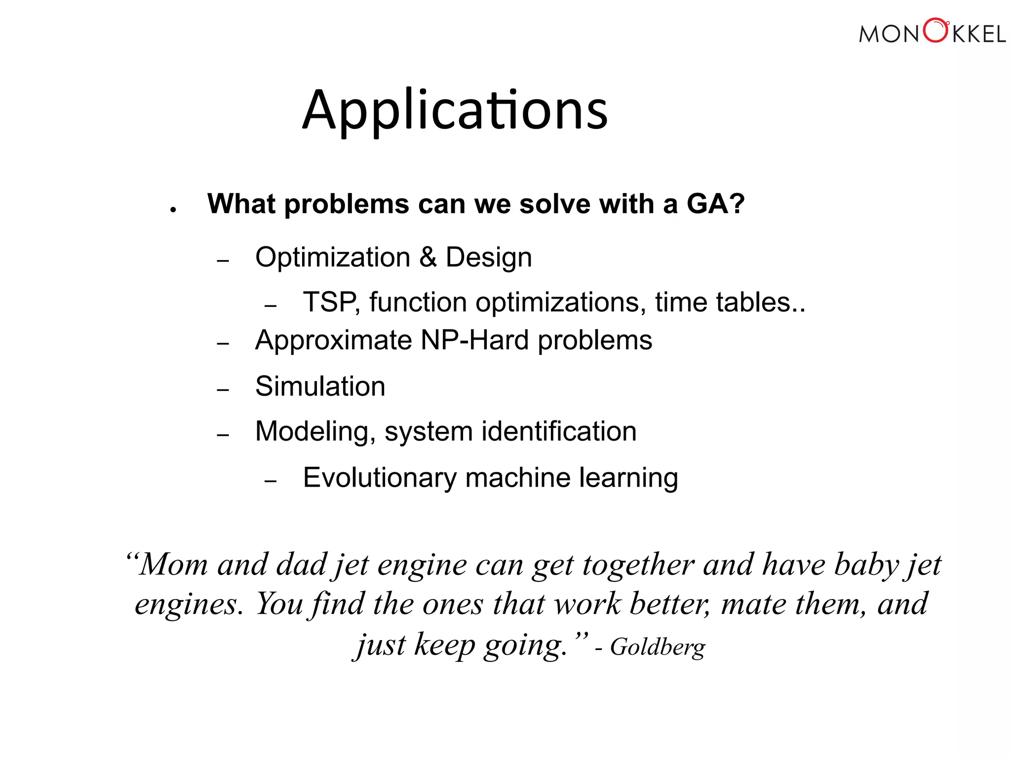 Applica;ons ● What problems can we solve with a GA? – Optimization & Design – TSP, function optimizations, time tables.. – Approximate NP-Hard problems – Simulation – Modeling, system identification – Evolutionary machine learning “Mom and dad jet engine can get together and have baby jet engines. You find the ones that work better, mate them, and just keep going.” - Goldberg 