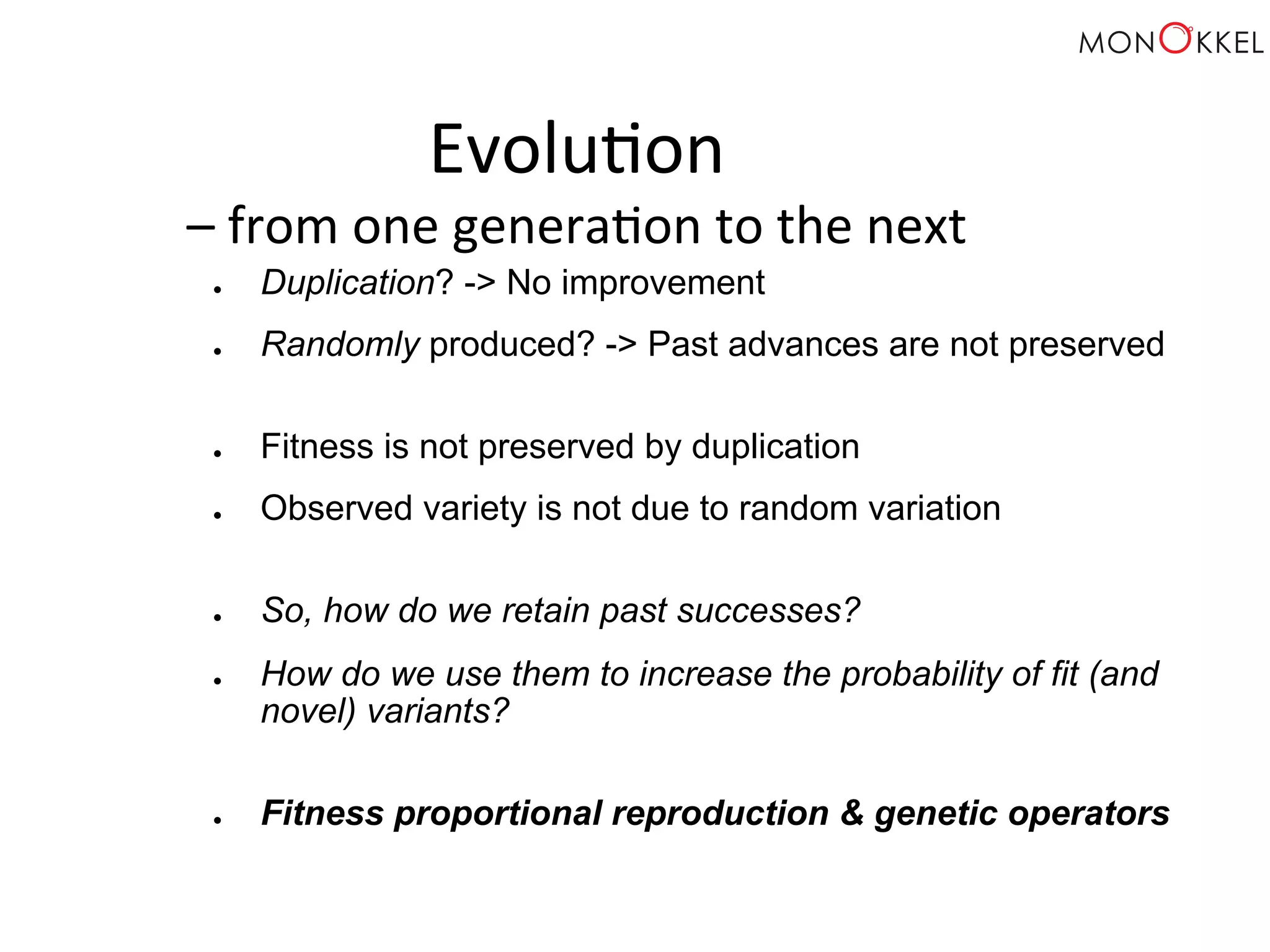 Evolu;on – from one genera;on to the next ● Duplication? -> No improvement ● Randomly produced? -> Past advances are not preserved ● Fitness is not preserved by duplication ● Observed variety is not due to random variation ● So, how do we retain past successes? ● How do we use them to increase the probability of fit (and novel) variants? ● Fitness proportional reproduction & genetic operators 