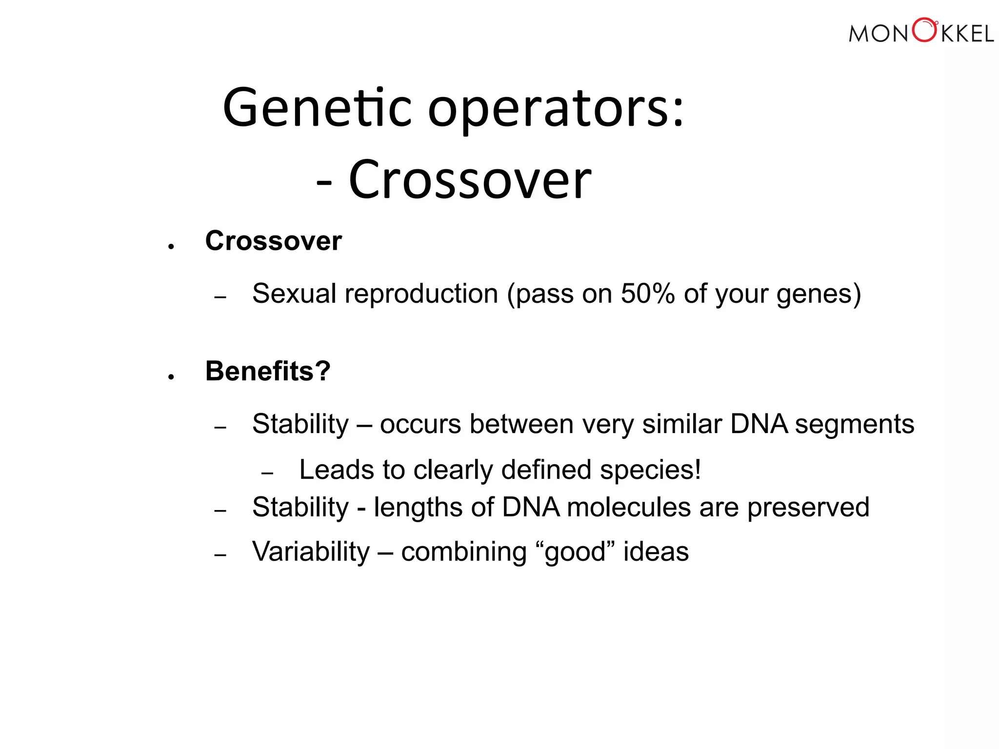 Gene;c operators: -­‐ Crossover ● Crossover – Sexual reproduction (pass on 50% of your genes) ● Benefits? – Stability – occurs between very similar DNA segments – Leads to clearly defined species! – Stability - lengths of DNA molecules are preserved – Variability – combining “good” ideas 
