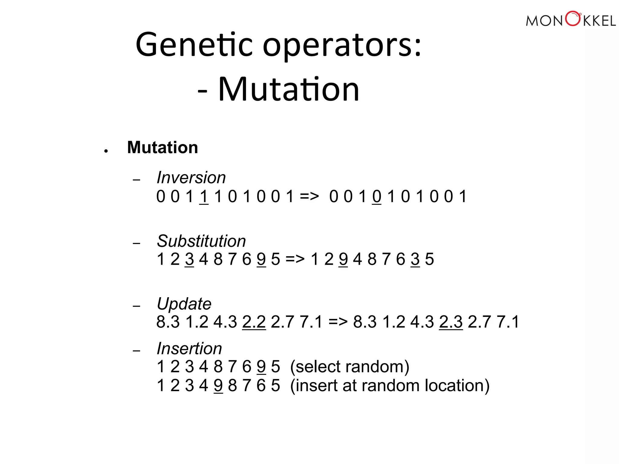 Gene;c operators: -­‐ Muta;on ● Mutation – Inversion 0 0 1 1 1 0 1 0 0 1 => 0 0 1 0 1 0 1 0 0 1 – Substitution 1 2 3 4 8 7 6 9 5 => 1 2 9 4 8 7 6 3 5 – Update 8.3 1.2 4.3 2.2 2.7 7.1 => 8.3 1.2 4.3 2.3 2.7 7.1 – Insertion 1 2 3 4 8 7 6 9 5 (select random) 1 2 3 4 9 8 7 6 5 (insert at random location) 