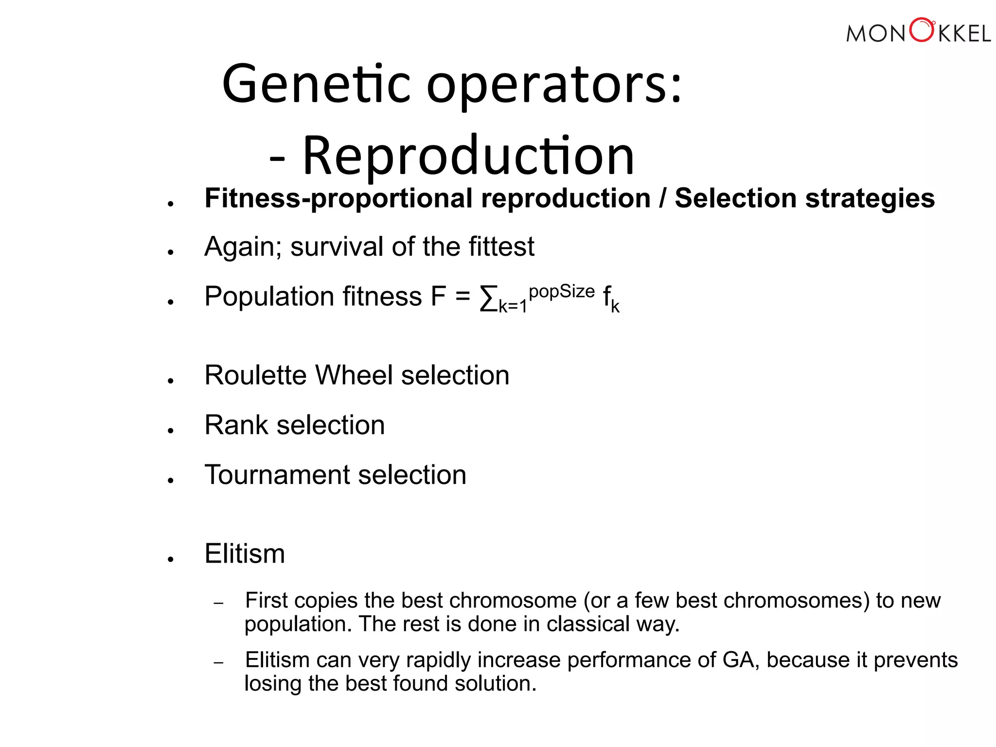 Gene;c operators: -­‐ Reproduc;on ● Fitness-proportional reproduction / Selection strategies ● Again; survival of the fittest ● Population fitness F = Σk=1 popSize fk ● Roulette Wheel selection ● Rank selection ● Tournament selection ● Elitism – First copies the best chromosome (or a few best chromosomes) to new population. The rest is done in classical way. – Elitism can very rapidly increase performance of GA, because it prevents losing the best found solution. 