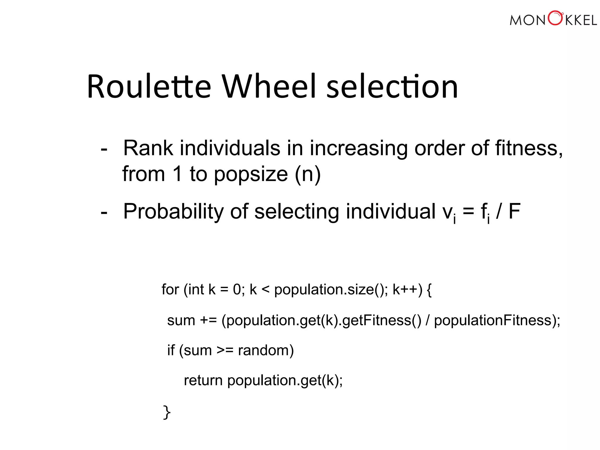RouleOe Wheel selec;on - Rank individuals in increasing order of fitness, from 1 to popsize (n) - Probability of selecting individual vi = fi / F for (int k = 0; k < population.size(); k++) { sum += (population.get(k).getFitness() / populationFitness); if (sum >= random) return population.get(k); } 