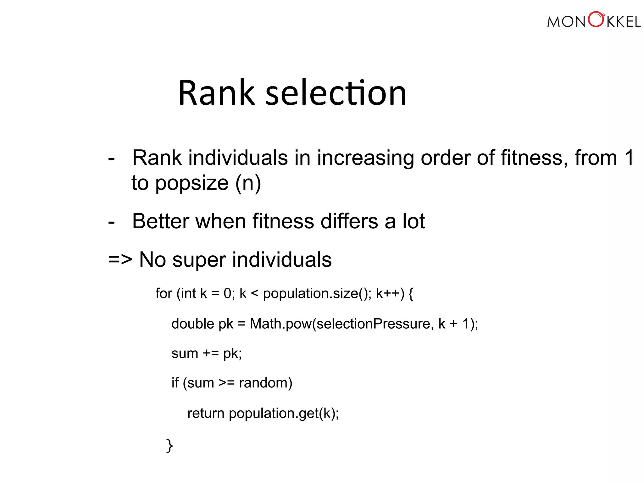 Rank selec;on - Rank individuals in increasing order of fitness, from 1 to popsize (n) - Better when fitness differs a lot => No super individuals for (int k = 0; k < population.size(); k++) { double pk = Math.pow(selectionPressure, k + 1); sum += pk; if (sum >= random) return population.get(k); } 