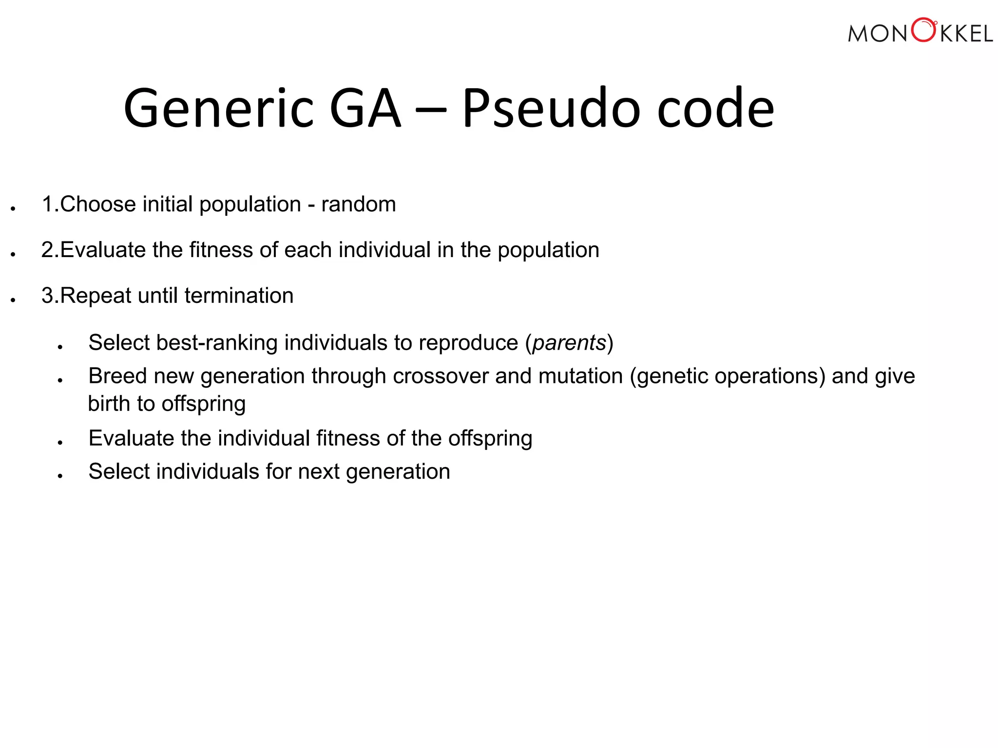 Generic GA – Pseudo code ● 1. Choose initial population - random ● 2. Evaluate the fitness of each individual in the population ● 3. Repeat until termination ● Select best-ranking individuals to reproduce (parents) ● Breed new generation through crossover and mutation (genetic operations) and give birth to offspring ● Evaluate the individual fitness of the offspring ● Select individuals for next generation 
