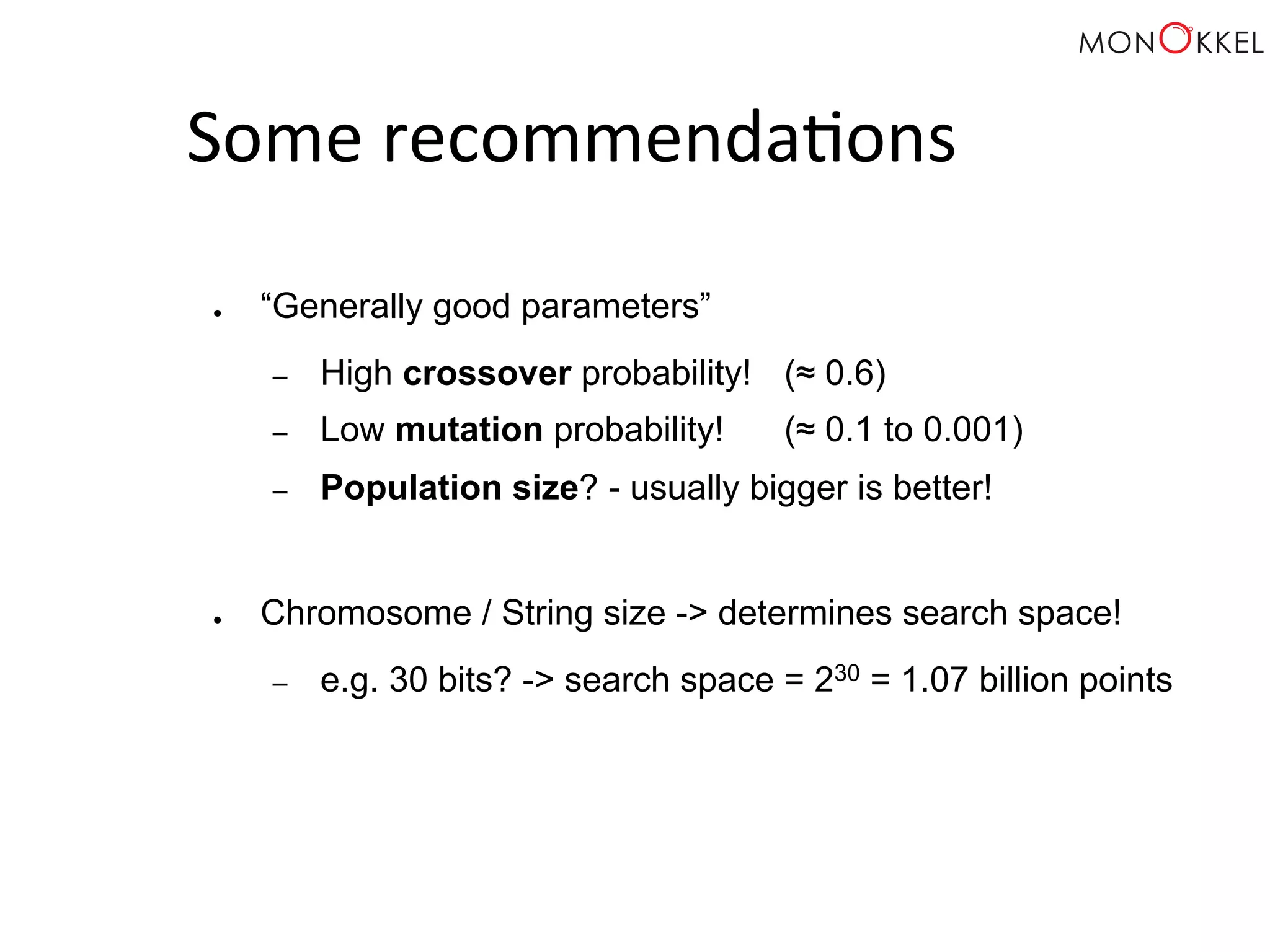 Some recommenda;ons ● “Generally good parameters” – High crossover probability! (≈ 0.6) – Low mutation probability! (≈ 0.1 to 0.001) – Population size? - usually bigger is better! ● Chromosome / String size -> determines search space! – e.g. 30 bits? -> search space = 230 = 1.07 billion points 