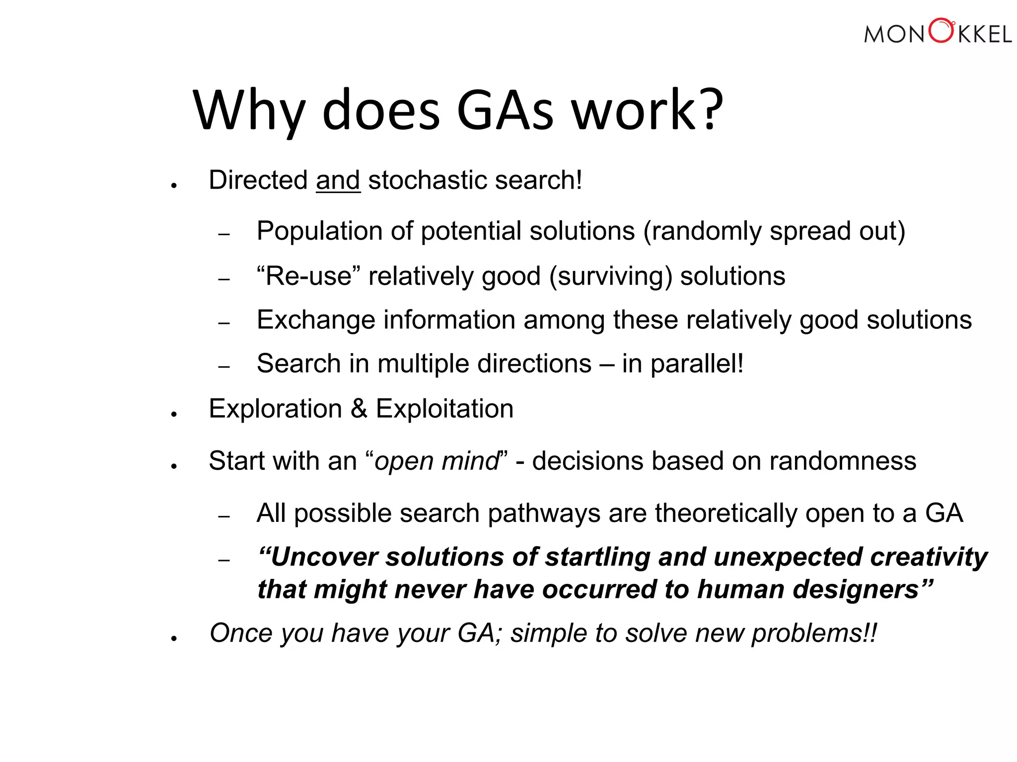 Why does GAs work? ● Directed and stochastic search! – Population of potential solutions (randomly spread out) – “Re-use” relatively good (surviving) solutions – Exchange information among these relatively good solutions – Search in multiple directions – in parallel! ● Exploration & Exploitation ● Start with an “open mind” - decisions based on randomness – All possible search pathways are theoretically open to a GA – “Uncover solutions of startling and unexpected creativity that might never have occurred to human designers” ● Once you have your GA; simple to solve new problems!! 