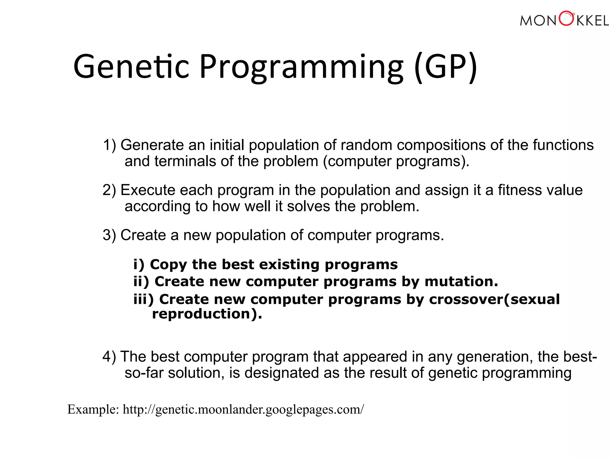Gene;c Programming (GP) 1) Generate an initial population of random compositions of the functions and terminals of the problem (computer programs). 2) Execute each program in the population and assign it a fitness value according to how well it solves the problem. 3) Create a new population of computer programs. i) Copy the best existing programs ii) Create new computer programs by mutation. iii) Create new computer programs by crossover(sexual reproduction). 4) The best computer program that appeared in any generation, the best-so- far solution, is designated as the result of genetic programming Example: http://genetic.moonlander.googlepages.com/ 