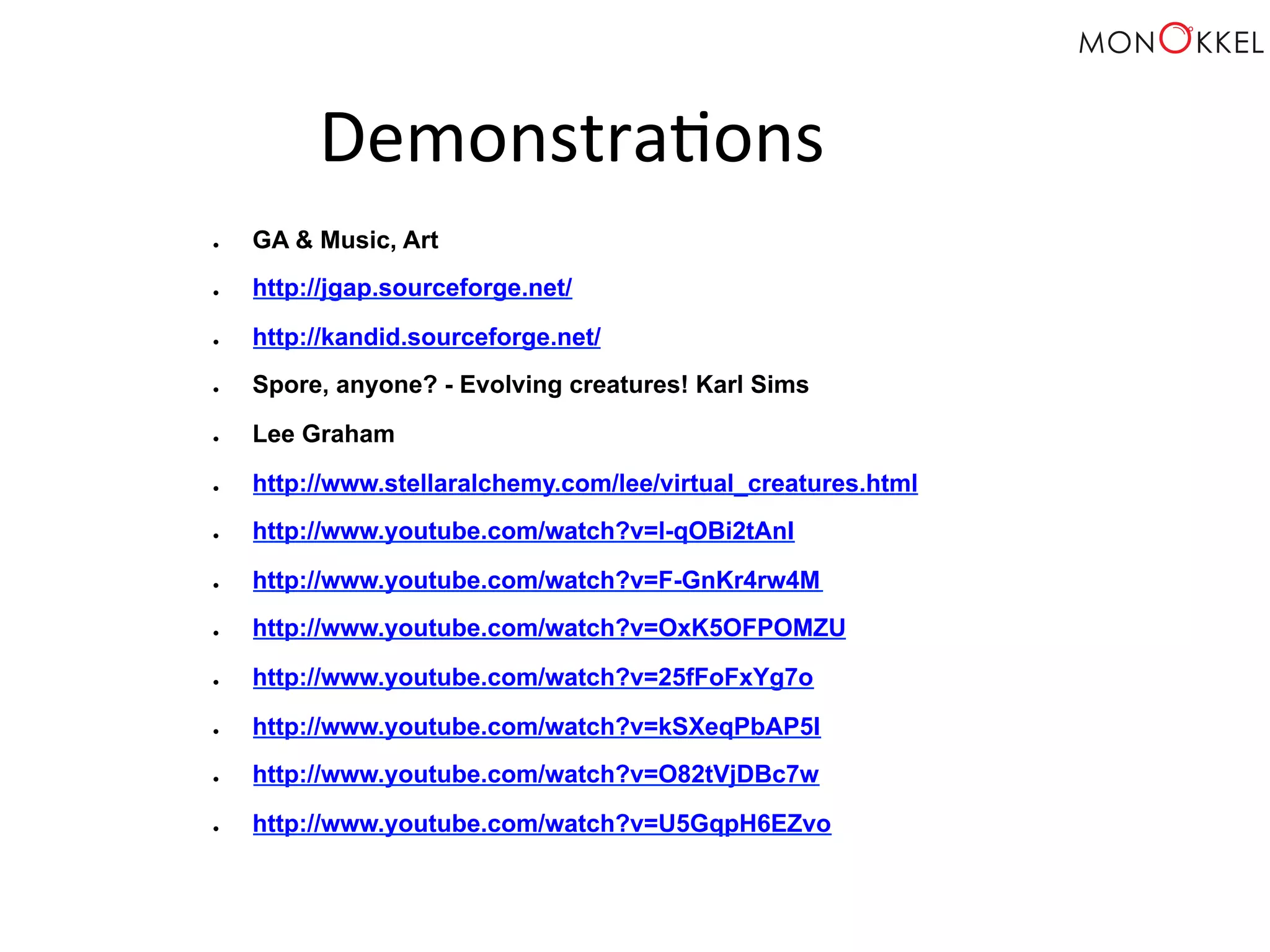 Demonstra;ons ● GA & Music, Art ● http://jgap.sourceforge.net/ ● http://kandid.sourceforge.net/ ● Spore, anyone? - Evolving creatures! Karl Sims ● Lee Graham ● http://www.stellaralchemy.com/lee/virtual_creatures.html ● http://www.youtube.com/watch?v=l-qOBi2tAnI ● http://www.youtube.com/watch?v=F-GnKr4rw4M ● http://www.youtube.com/watch?v=OxK5OFPOMZU ● http://www.youtube.com/watch?v=25fFoFxYg7o ● http://www.youtube.com/watch?v=kSXeqPbAP5I ● http://www.youtube.com/watch?v=O82tVjDBc7w ● http://www.youtube.com/watch?v=U5GqpH6EZvo 