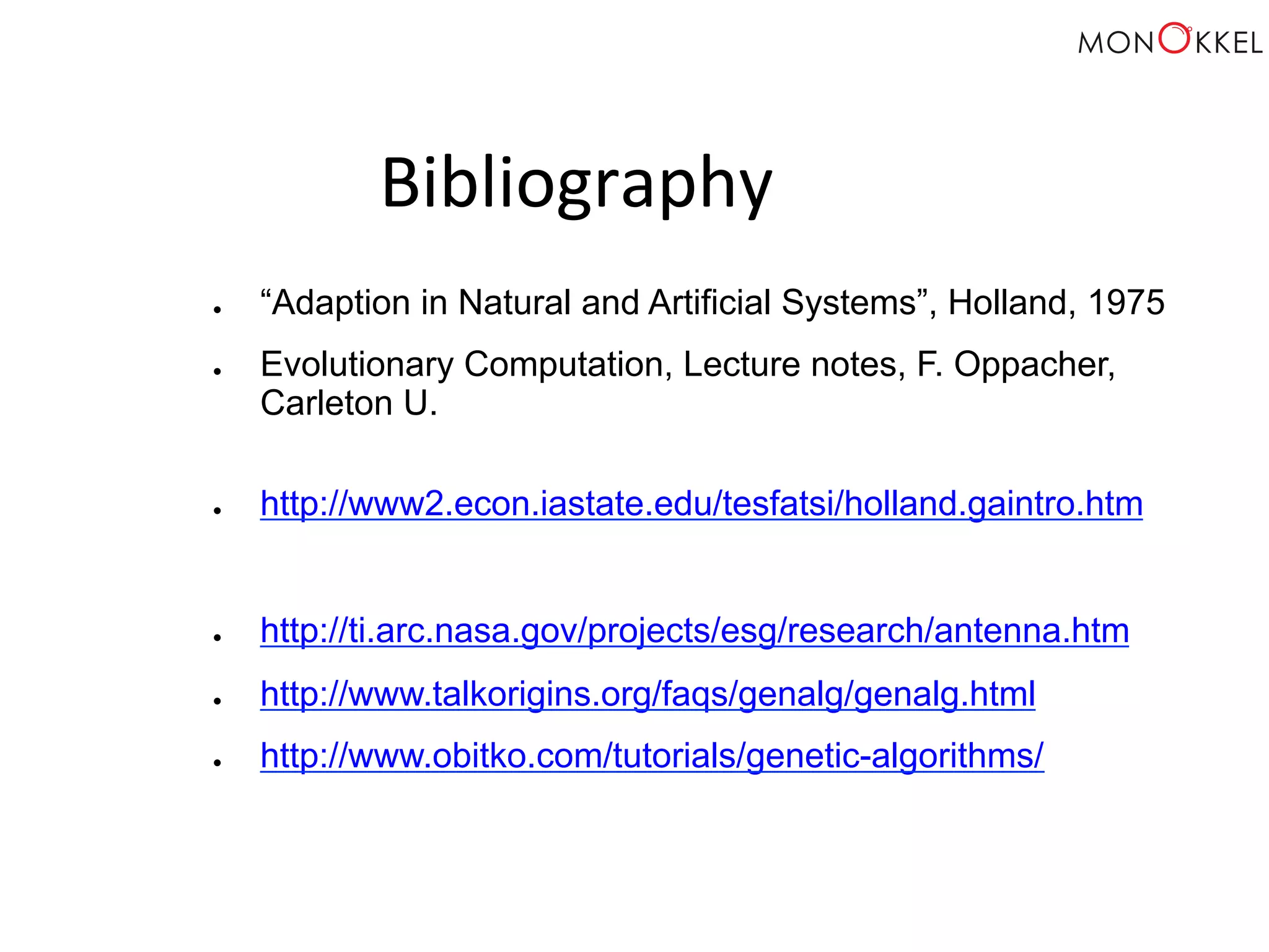 Bibliography ● “Adaption in Natural and Artificial Systems”, Holland, 1975 ● Evolutionary Computation, Lecture notes, F. Oppacher, Carleton U. ● http://www2.econ.iastate.edu/tesfatsi/holland.gaintro.htm ● http://ti.arc.nasa.gov/projects/esg/research/antenna.htm ● http://www.talkorigins.org/faqs/genalg/genalg.html ● http://www.obitko.com/tutorials/genetic-algorithms/ 