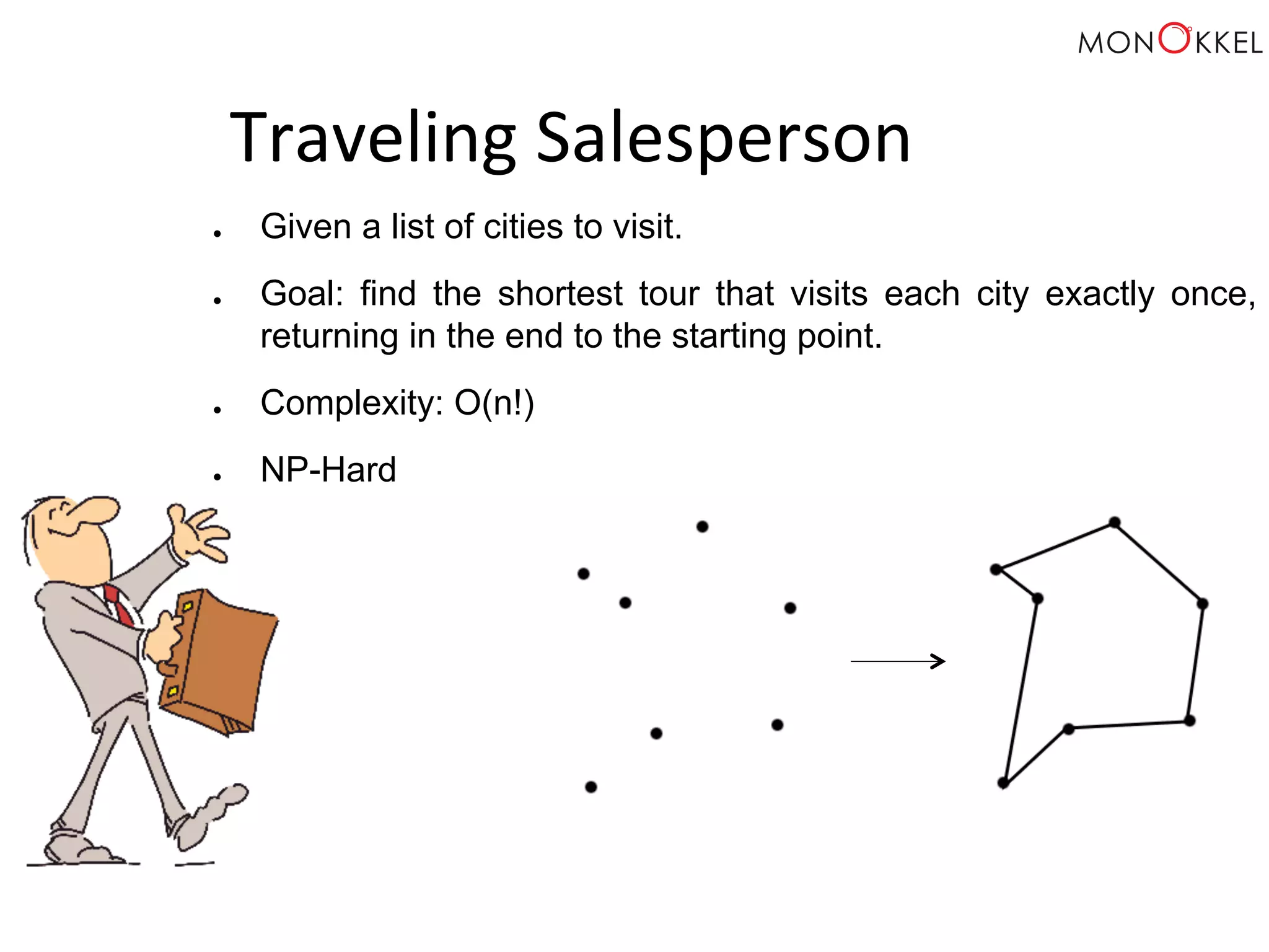Traveling Salesperson ● Given a list of cities to visit. ● Goal: find the shortest tour that visits each city exactly once, returning in the end to the starting point. ● Complexity: O(n!) ● NP-Hard 