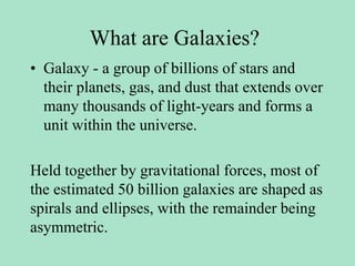 What are Galaxies?
• Galaxy - a group of billions of stars and
their planets, gas, and dust that extends over
many thousands of light-years and forms a
unit within the universe.
Held together by gravitational forces, most of
the estimated 50 billion galaxies are shaped as
spirals and ellipses, with the remainder being
asymmetric.
 