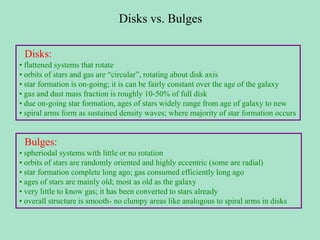Disks vs. Bulges
Disks:
• flattened systems that rotate
• orbits of stars and gas are “circular”, rotating about disk axis
• star formation is on-going; it is can be fairly constant over the age of the galaxy
• gas and dust mass fraction is roughly 10-50% of full disk
• due on-going star formation, ages of stars widely range from age of galaxy to new
• spiral arms form as sustained density waves; where majority of star formation occurs
Bulges:
• spheriodal systems with little or no rotation
• orbits of stars are randomly oriented and highly eccentric (some are radial)
• star formation complete long ago; gas consumed efficiently long ago
• ages of stars are mainly old; most as old as the galaxy
• very little to know gas; it has been converted to stars already
• overall structure is smooth- no clumpy areas like analogous to spiral arms in disks
 