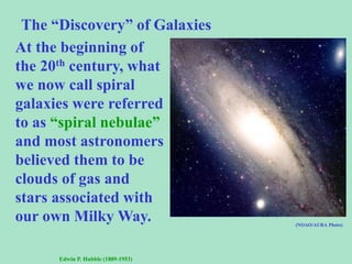 The “Discovery” of Galaxies
At the beginning of
the 20th century, what
we now call spiral
galaxies were referred
to as “spiral nebulae”
and most astronomers
believed them to be
clouds of gas and
stars associated with
our own Milky Way.
Edwin P. Hubble (1889-1953)
(NOAO/AURA Photo)
 